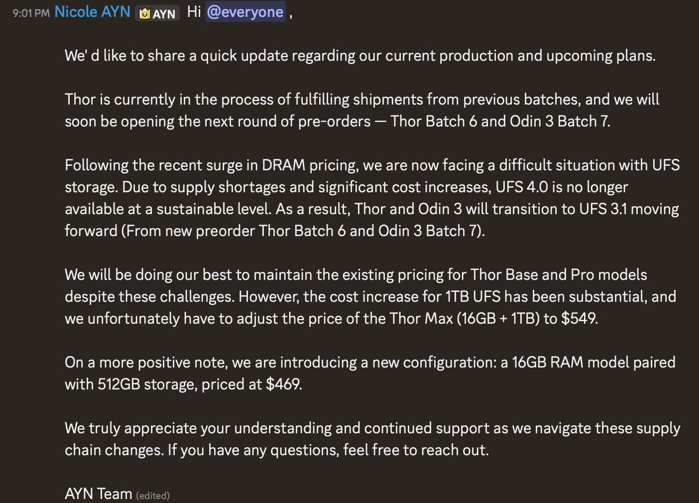 A screenshot of an announcement from the AYN Discord. It reads: Hi everyone, We’d like to share a quick update regarding our current production and upcoming plans. Thor is currently in the process of fulfilling shipments from previous batches, and we will soon be opening the next round of pre-orders - Thor Batch 6 and Odin 3 Batch 7. Following the recent surge in DRAM pricing, we are now facing a difficult situation with UFS storage. Due to supply shortages and significant cost increases, UFS 4.0 is no longer available at a sustainable level. As a result, Thor and Odin 3 will transition to UFS 3.1 moving forward (From new preorder Thor Batch 6 and Odin 3 Batch 7). We will be doing our best to maintain the existing pricing for Thor Base and Pro models despite these challenges. However, the cost increase for 1TB UFS has been substantial, and we unfortunately have to adjust the price of the Thor Max (16GB + 1TB) to $549. On a more positive note, we are introducing a new configuration: a 16GB RAM model paired with 512GB storage, priced at $469. We truly appreciate your understanding and continued support as we navigate these supply chain changes. If you have any questions, feel free to reach out. AYN Team (edited)